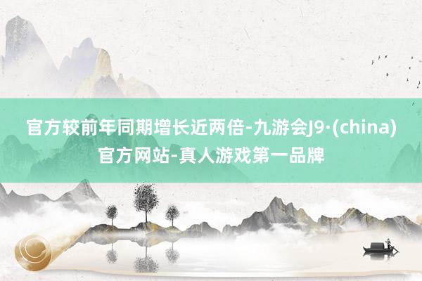 官方较前年同期增长近两倍-九游会J9·(china)官方网站-真人游戏第一品牌