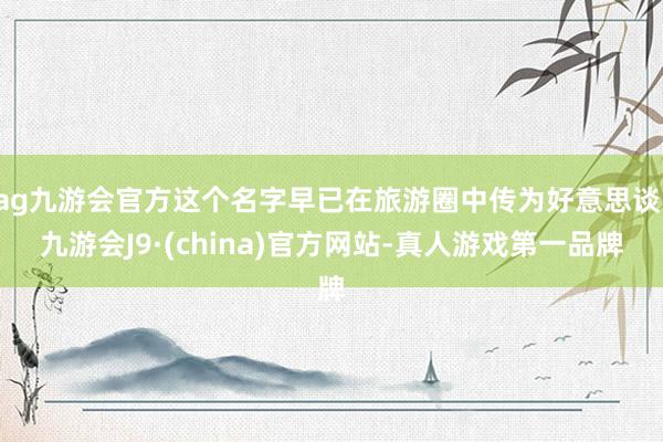 ag九游会官方这个名字早已在旅游圈中传为好意思谈-九游会J9·(china)官方网站-真人游戏第一品牌