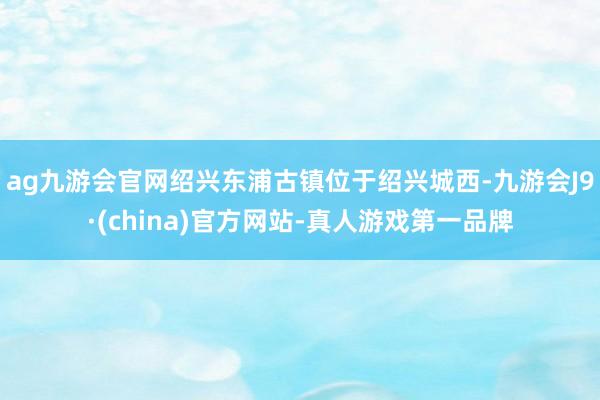 ag九游会官网绍兴东浦古镇位于绍兴城西-九游会J9·(china)官方网站-真人游戏第一品牌