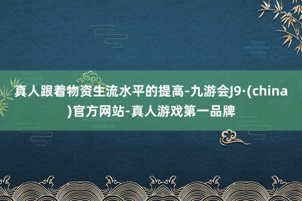 真人跟着物资生流水平的提高-九游会J9·(china)官方网站-真人游戏第一品牌