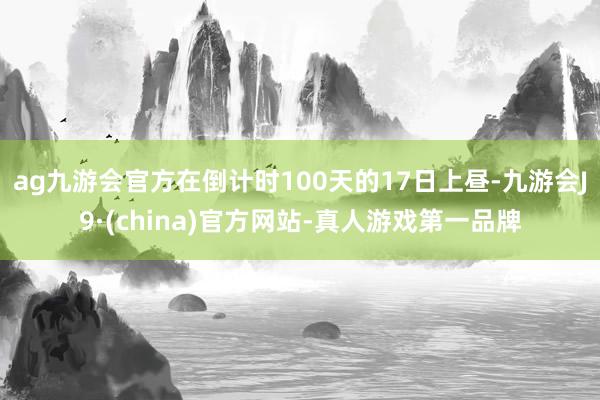 ag九游会官方在倒计时100天的17日上昼-九游会J9·(china)官方网站-真人游戏第一品牌