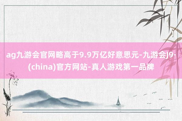 ag九游会官网略高于9.9万亿好意思元-九游会J9·(china)官方网站-真人游戏第一品牌