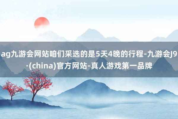 ag九游会网站咱们采选的是5天4晚的行程-九游会J9·(china)官方网站-真人游戏第一品牌