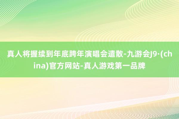 真人将握续到年底跨年演唱会遣散-九游会J9·(china)官方网站-真人游戏第一品牌