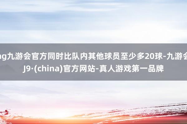 ag九游会官方同时比队内其他球员至少多20球-九游会J9·(china)官方网站-真人游戏第一品牌