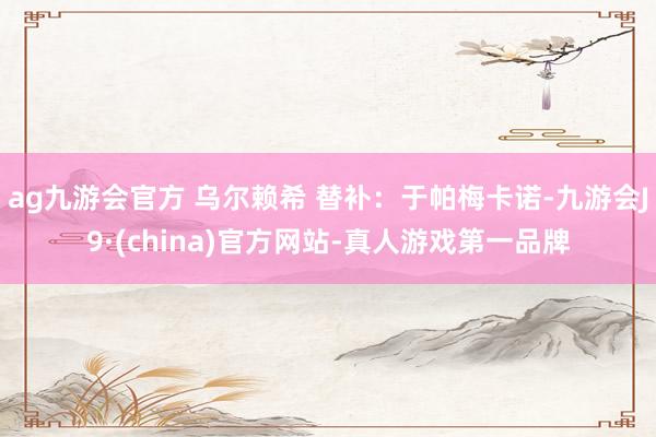 ag九游会官方 乌尔赖希 替补：于帕梅卡诺-九游会J9·(china)官方网站-真人游戏第一品牌