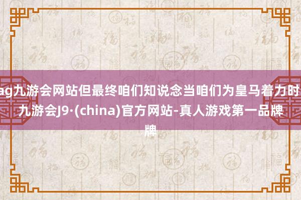 ag九游会网站但最终咱们知说念当咱们为皇马着力时-九游会J9·(china)官方网站-真人游戏第一品牌