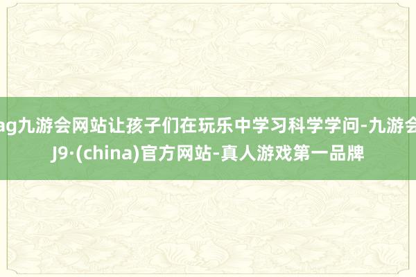 ag九游会网站让孩子们在玩乐中学习科学学问-九游会J9·(china)官方网站-真人游戏第一品牌