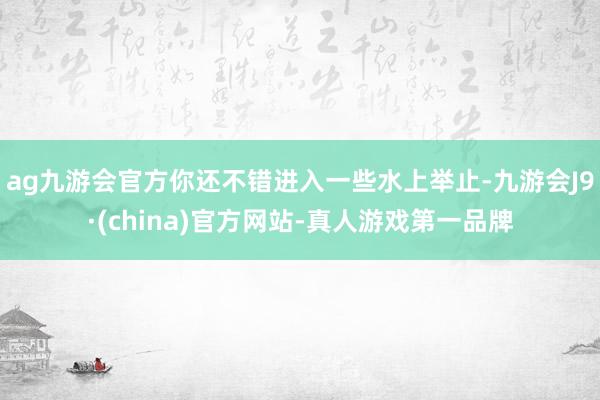 ag九游会官方你还不错进入一些水上举止-九游会J9·(china)官方网站-真人游戏第一品牌