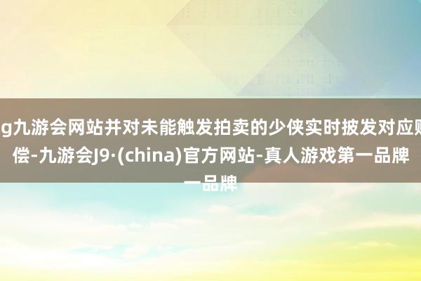 ag九游会网站并对未能触发拍卖的少侠实时披发对应赔偿-九游会J9·(china)官方网站-真人游戏第一品牌