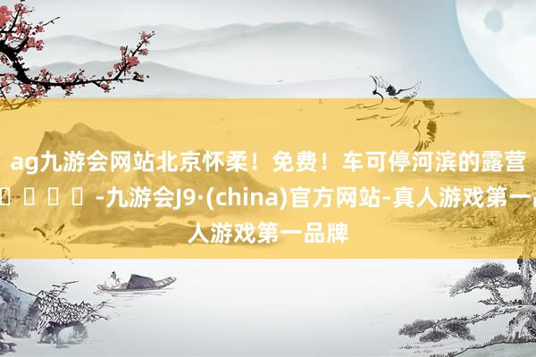 ag九游会网站北京怀柔！免费！车可停河滨的露营地🏕️-九游会J9·(china)官方网站-真人游戏第一品牌