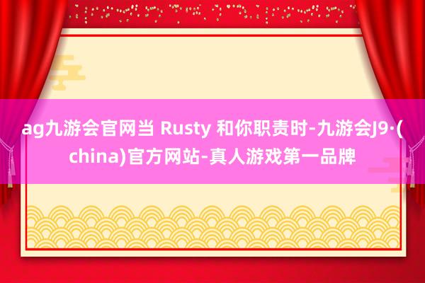 ag九游会官网当 Rusty 和你职责时-九游会J9·(china)官方网站-真人游戏第一品牌