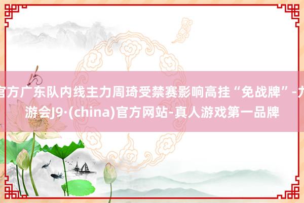 官方广东队内线主力周琦受禁赛影响高挂“免战牌”-九游会J9·(china)官方网站-真人游戏第一品牌