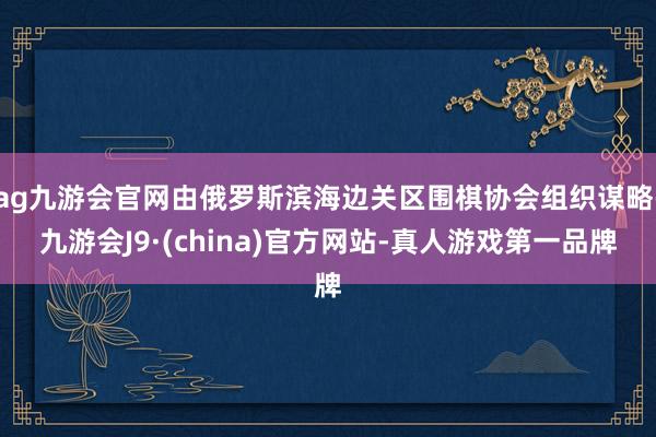 ag九游会官网由俄罗斯滨海边关区围棋协会组织谋略-九游会J9·(china)官方网站-真人游戏第一品牌