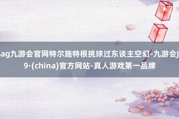 ag九游会官网特尔施特根挑球过东谈主空幻-九游会J9·(china)官方网站-真人游戏第一品牌