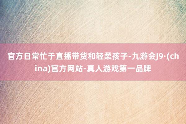 官方日常忙于直播带货和轻柔孩子-九游会J9·(china)官方网站-真人游戏第一品牌