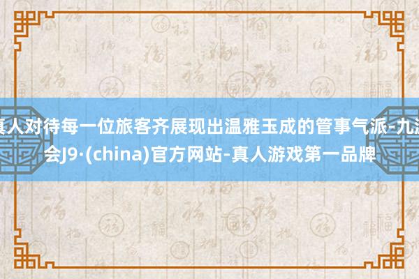 真人对待每一位旅客齐展现出温雅玉成的管事气派-九游会J9·(china)官方网站-真人游戏第一品牌