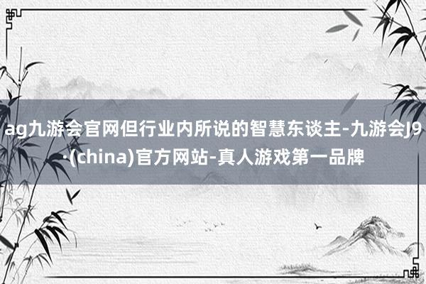 ag九游会官网但行业内所说的智慧东谈主-九游会J9·(china)官方网站-真人游戏第一品牌