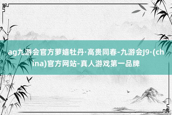 ag九游会官方萝嬉牡丹·高贵同春-九游会J9·(china)官方网站-真人游戏第一品牌