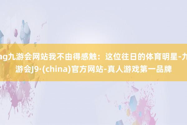 ag九游会网站我不由得感触：这位往日的体育明星-九游会J9·(china)官方网站-真人游戏第一品牌