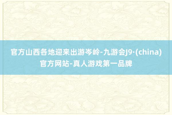 官方山西各地迎来出游岑岭-九游会J9·(china)官方网站-真人游戏第一品牌