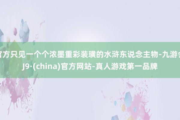 官方只见一个个浓墨重彩装璜的水浒东说念主物-九游会J9·(china)官方网站-真人游戏第一品牌