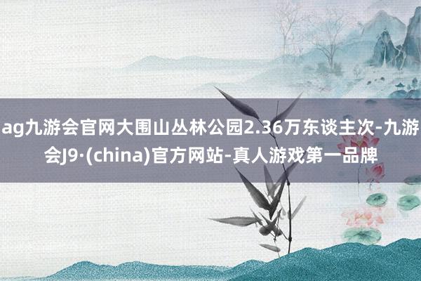 ag九游会官网大围山丛林公园2.36万东谈主次-九游会J9·(china)官方网站-真人游戏第一品牌