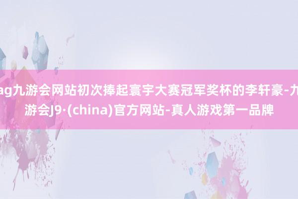 ag九游会网站初次捧起寰宇大赛冠军奖杯的李轩豪-九游会J9·(china)官方网站-真人游戏第一品牌