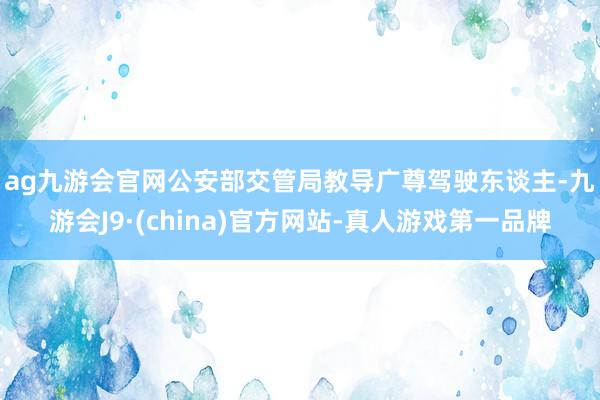 ag九游会官网　　公安部交管局教导广尊驾驶东谈主-九游会J9·(china)官方网站-真人游戏第一品牌