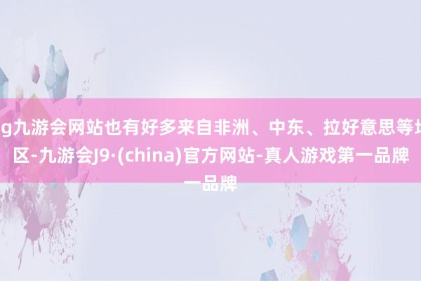 ag九游会网站也有好多来自非洲、中东、拉好意思等地区-九游会J9·(china)官方网站-真人游戏第一品牌