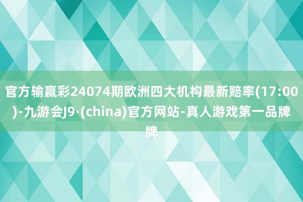 官方输赢彩24074期欧洲四大机构最新赔率(17:00)-九游会J9·(china)官方网站-真人游戏第一品牌