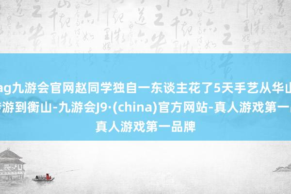 ag九游会官网赵同学独自一东谈主花了5天手艺从华山运转游到衡山-九游会J9·(china)官方网站-真人游戏第一品牌