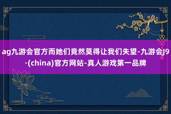 ag九游会官方而她们竟然莫得让我们失望-九游会J9·(china)官方网站-真人游戏第一品牌