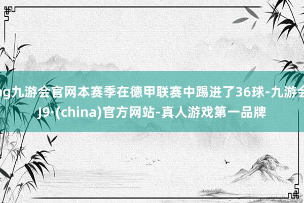 ag九游会官网本赛季在德甲联赛中踢进了36球-九游会J9·(china)官方网站-真人游戏第一品牌