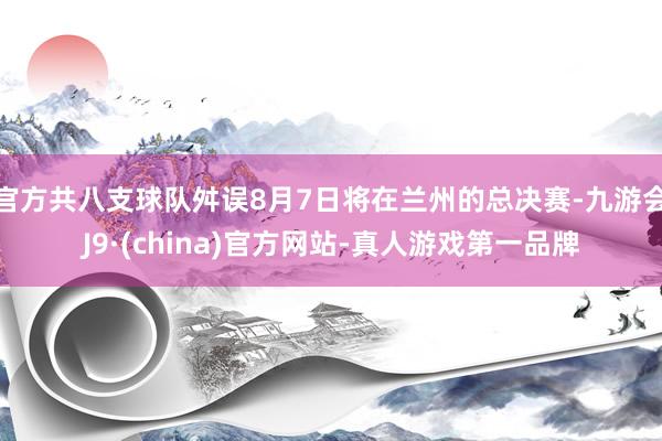 官方共八支球队舛误8月7日将在兰州的总决赛-九游会J9·(china)官方网站-真人游戏第一品牌