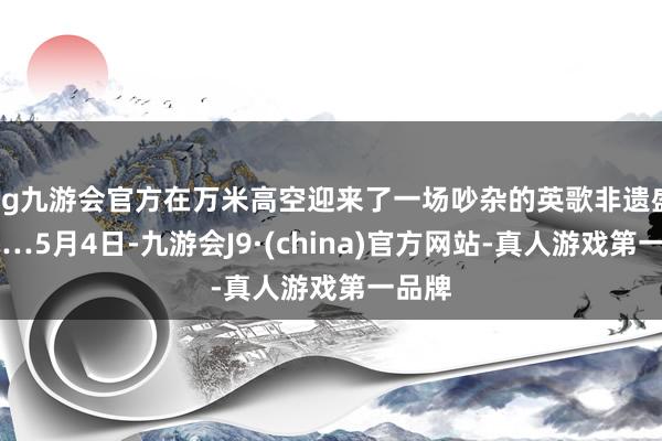 ag九游会官方在万米高空迎来了一场吵杂的英歌非遗盛宴……5月4日-九游会J9·(china)官方网站-真人游戏第一品牌