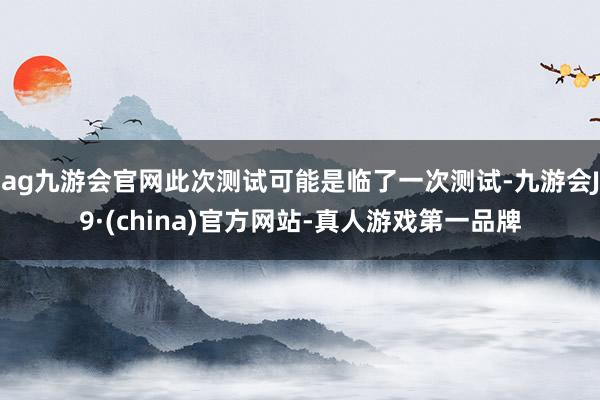 ag九游会官网此次测试可能是临了一次测试-九游会J9·(china)官方网站-真人游戏第一品牌