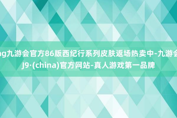 ag九游会官方86版西纪行系列皮肤返场热卖中-九游会J9·(china)官方网站-真人游戏第一品牌