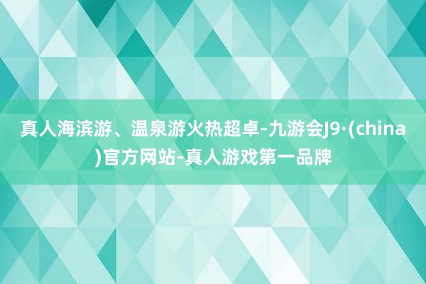 真人海滨游、温泉游火热超卓-九游会J9·(china)官方网站-真人游戏第一品牌