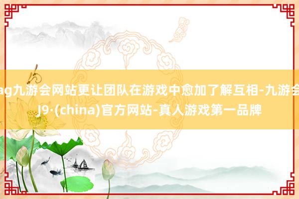 ag九游会网站更让团队在游戏中愈加了解互相-九游会J9·(china)官方网站-真人游戏第一品牌