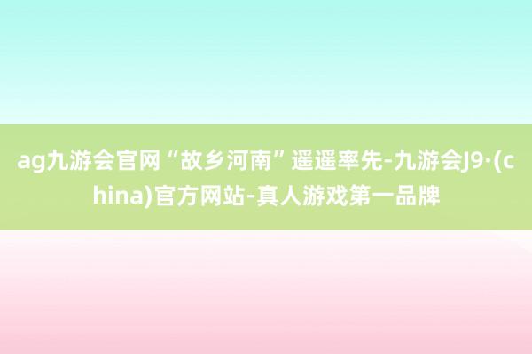 ag九游会官网“故乡河南”遥遥率先-九游会J9·(china)官方网站-真人游戏第一品牌