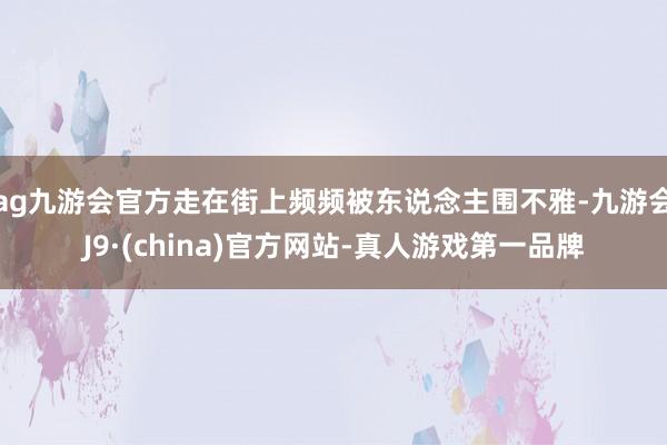 ag九游会官方走在街上频频被东说念主围不雅-九游会J9·(china)官方网站-真人游戏第一品牌