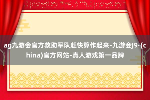 ag九游会官方救助军队赶快算作起来-九游会J9·(china)官方网站-真人游戏第一品牌