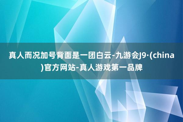 真人而况加号背面是一团白云-九游会J9·(china)官方网站-真人游戏第一品牌