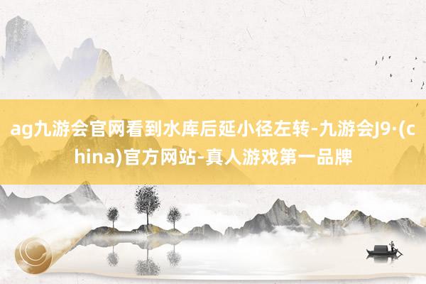 ag九游会官网看到水库后延小径左转-九游会J9·(china)官方网站-真人游戏第一品牌