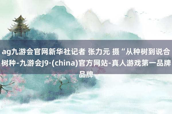 ag九游会官网新华社记者 张力元 摄　　“从种树到说合树种-九游会J9·(china)官方网站-真人游戏第一品牌