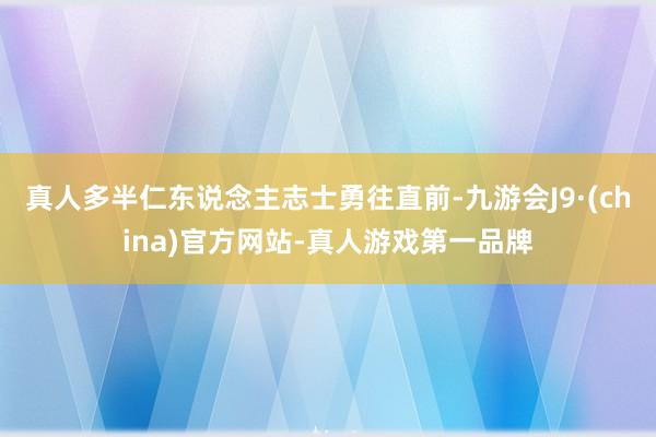 真人多半仁东说念主志士勇往直前-九游会J9·(china)官方网站-真人游戏第一品牌