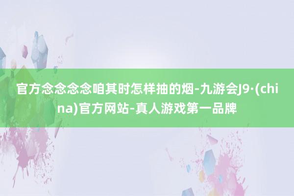 官方念念念念咱其时怎样抽的烟-九游会J9·(china)官方网站-真人游戏第一品牌