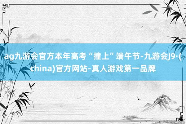 ag九游会官方本年高考“撞上”端午节-九游会J9·(china)官方网站-真人游戏第一品牌