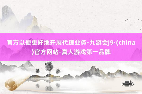 官方以便更好地开展代理业务-九游会J9·(china)官方网站-真人游戏第一品牌